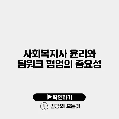 사회복지사 윤리와 팀워크 협업의 중요성