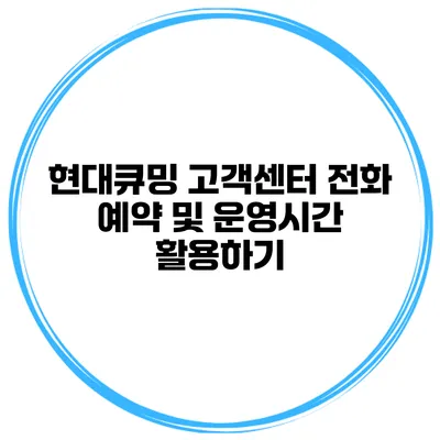 현대큐밍 고객센터 전화 예약 및 운영시간 활용하기