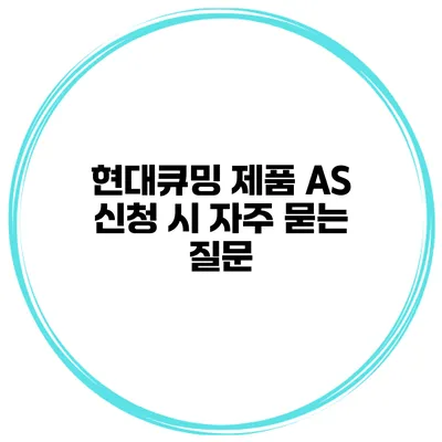 현대큐밍 제품 AS 신청 시 자주 묻는 질문